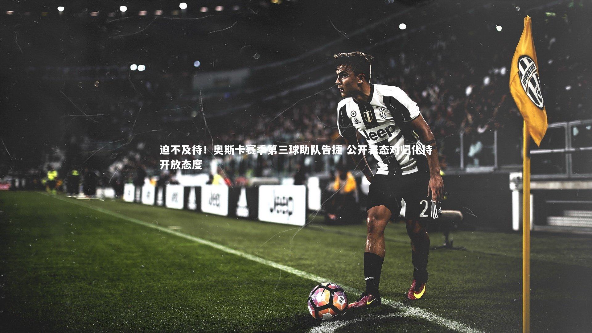 迫不及待!奥斯卡赛季第三球助队告捷 公开表态对归化持开放态度