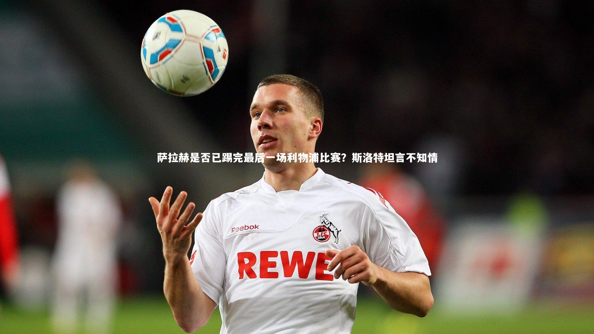 萨拉赫是否已踢完最后一场利物浦比赛?斯洛特坦言不知情